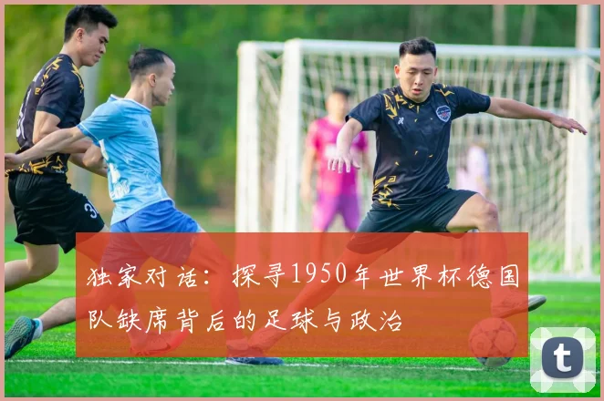 独家对话：探寻1950年世界杯德国队缺席背后的足球与政治