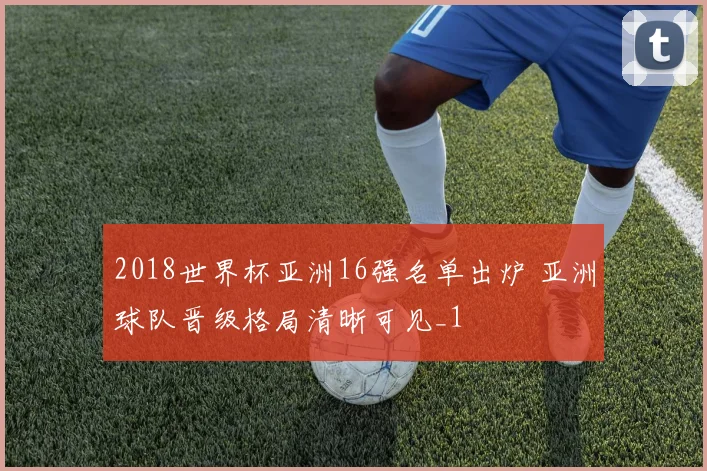 2018世界杯亚洲16强名单出炉 亚洲球队晋级格局清晰可见_1