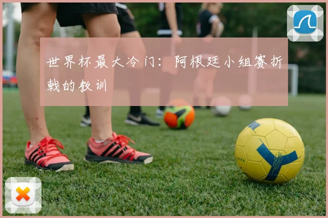 世界杯最大冷门：阿根廷小组赛折戟的教训