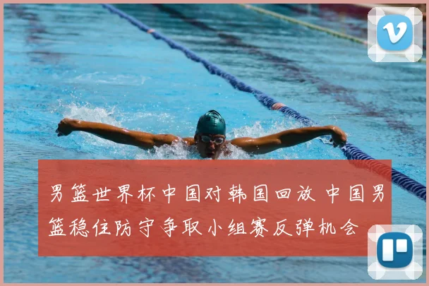 男篮世界杯中国对韩国回放 中国男篮稳住防守争取小组赛反弹机会