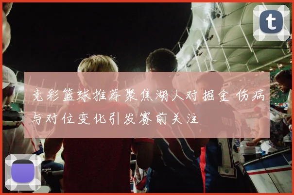 竞彩篮球推荐聚焦湖人对掘金 伤病与对位变化引发赛前关注