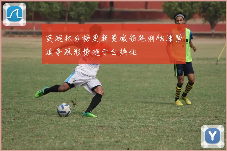 英超积分榜更新曼城领跑利物浦紧追争冠形势趋于白热化