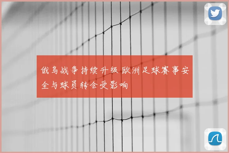 俄乌战争持续升级 欧洲足球赛事安全与球员转会受影响