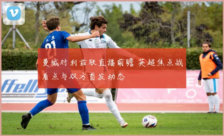 曼城对利兹联直播前瞻 英超焦点战看点与双方首发动态