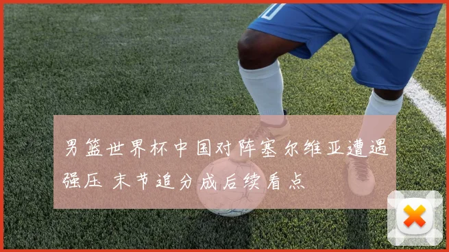 男篮世界杯中国对阵塞尔维亚遭遇强压 末节追分成后续看点