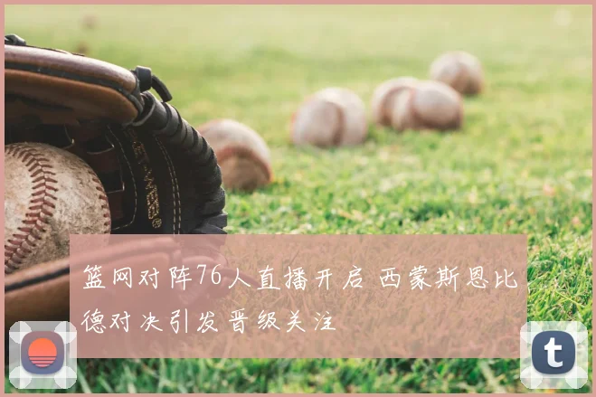 篮网对阵76人直播开启 西蒙斯恩比德对决引发晋级关注