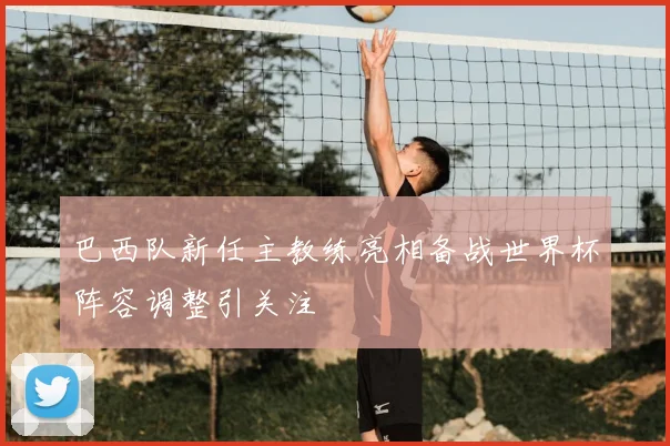 巴西队新任主教练亮相备战世界杯阵容调整引关注