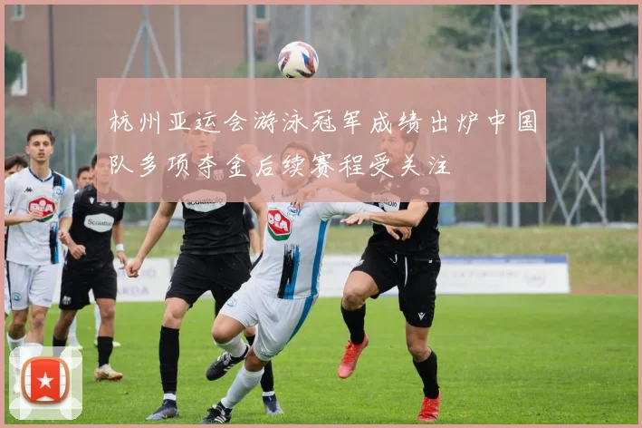 杭州亚运会游泳冠军成绩出炉中国队多项夺金后续赛程受关注