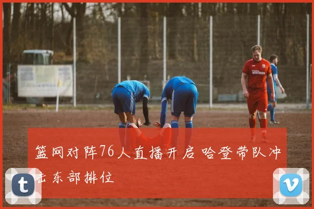 篮网对阵76人直播开启 哈登带队冲击东部排位