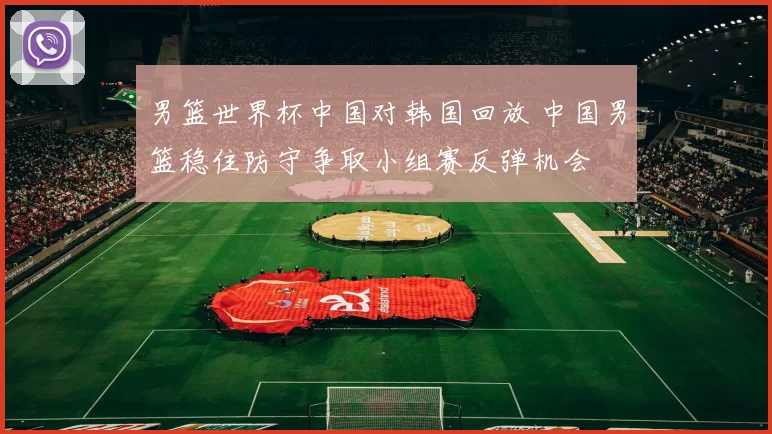 男篮世界杯中国对韩国回放 中国男篮稳住防守争取小组赛反弹机会