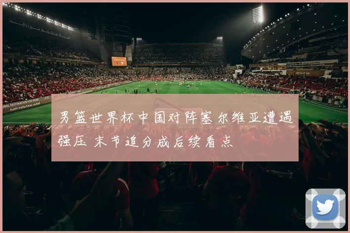男篮世界杯中国对阵塞尔维亚遭遇强压 末节追分成后续看点