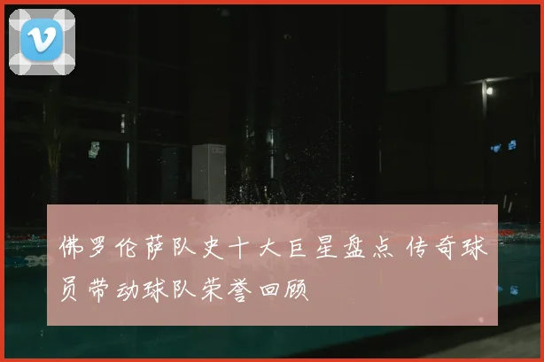佛罗伦萨队史十大巨星盘点 传奇球员带动球队荣誉回顾