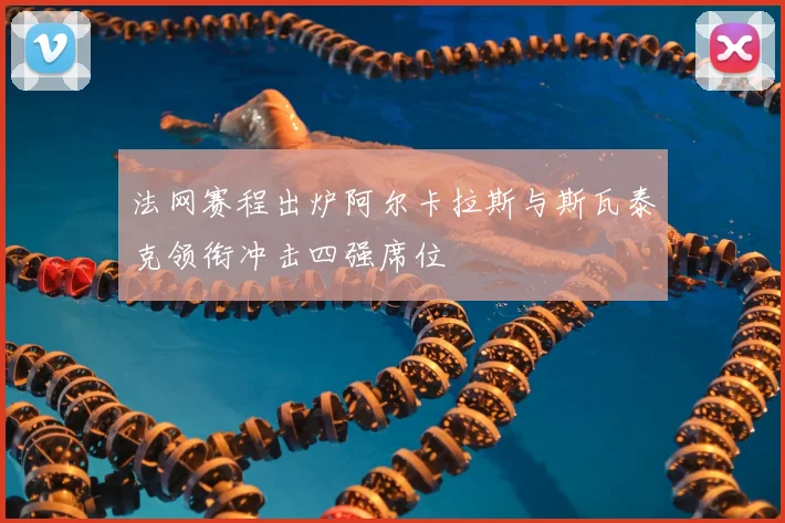 法网赛程出炉阿尔卡拉斯与斯瓦泰克领衔冲击四强席位