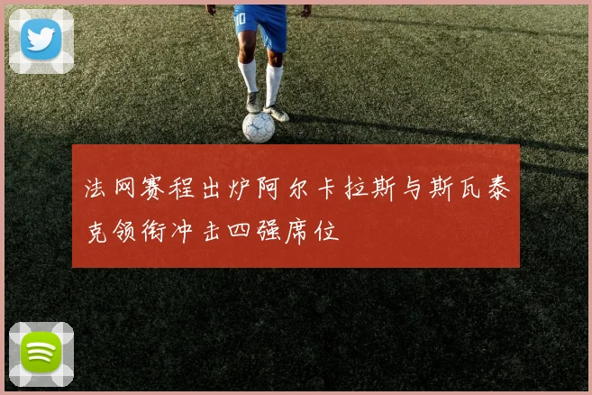 法网赛程出炉阿尔卡拉斯与斯瓦泰克领衔冲击四强席位