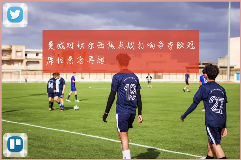 曼城对切尔西焦点战打响争夺欧冠席位悬念再起
