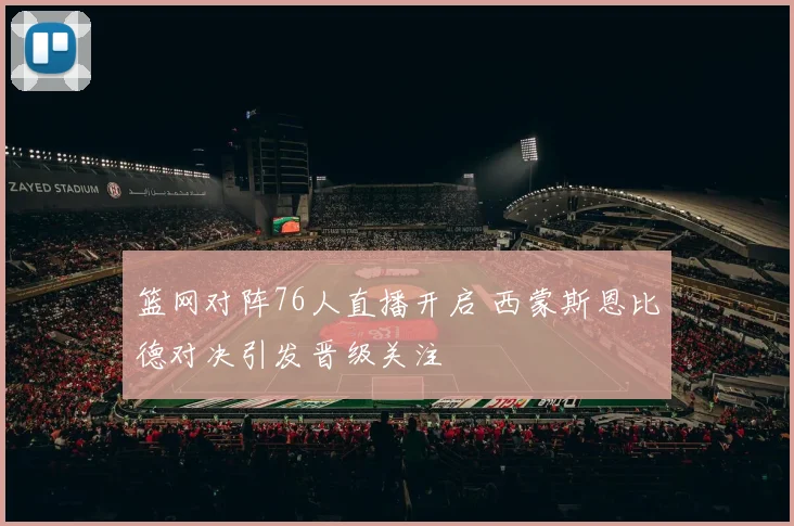 篮网对阵76人直播开启 西蒙斯恩比德对决引发晋级关注