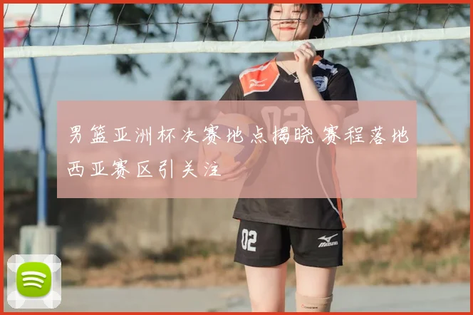 男篮亚洲杯决赛地点揭晓 赛程落地西亚赛区引关注